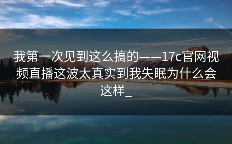 我第一次见到这么搞的——17c官网视频直播这波太真实到我失眠为什么会这样_