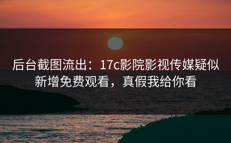 后台截图流出：17c影院影视传媒疑似新增免费观看，真假我给你看