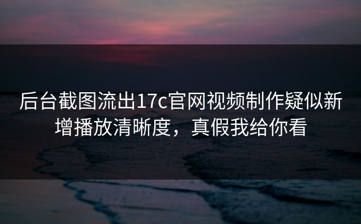 后台截图流出17c官网视频制作疑似新增播放清晰度，真假我给你看